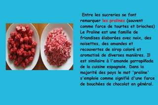 Entre les sucreries se font remarquer  les pralines  (souvent comme farce de tourtes et brioches) Le Praline est une famille de friandises élaborées avec noix, des noisettes, des amandes et recouvertes de sirop coloré et aromatisé de diverses manières. Il est similaire à l'amande garrapiñada de la cuisine espagnole. Dans la majorité des pays le mot 'praline' s'emploie comme signifié d'une farce de bouchées de chocolat en général. 