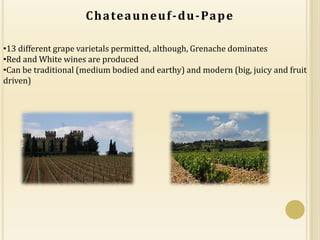 C h a te a u n e u f - d u - Pa p e

•13 different grape varietals permitted, although, Grenache dominates
•Red and White wines are produced
•Can be traditional (medium bodied and earthy) and modern (big, juicy and fruit
driven)
 