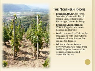 THE NORTHERN RHONE
   Principal AOCs: Cote-Rotie,
    Condrieu, Chateau Grillet, St.
    Joseph, Crozes-Hermitage,
    Hermitage, Cornas, St. Peray
   Principal Grape varities:
    SYRAH, Viognier, Marsanne,
    Roussanne, Clairette
   World renowned red’s from the
    Syrah grape with smoky, floral
    and roasted meat flavors that
    can age for decades.
   Whites are lesser known,
    however Condrieu; made from
    100% Viognier, is revered for
    its complex aromas and
    incredible texture
 