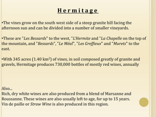Hermitage
•The vines grow on the south west side of a steep granite hill facing the
afternoon sun and can be divided into a number of smaller vineyards.

•These are "Les Bessards" to the west, "L'Hermite and "La Chapelle on the top of
the mountain, and "Bessards", "Le Méal", "Les Greffieux" and "Murets" to the
east.

•With 345 acres (1.40 km2) of vines, in soil composed greatly of granite and
gravels, Hermitage produces 730,000 bottles of mostly red wines, annually




Also...
Rich, dry white wines are also produced from a blend of Marsanne and
Roussanne. These wines are also usually left to age, for up to 15 years.
Vin de paille or Straw Wine is also produced in this region.
 
