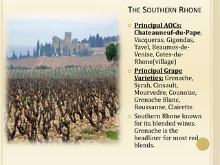 THE SOUTHERN RHONE
   Principal AOCs:
    Chateauneuf-du-Pape,
    Vacqueras, Gigondas,
    Tavel, Beaumes-de-
    Venise, Cotes-du-
    Rhone(village)
   Principal Grape
    Varieties: Grenache,
    Syrah, Cinsault,
    Mourvedre, Counoise,
    Grenache Blanc,
    Roussanne, Clairette
   Southern Rhone known
    for its blended wines.
    Grenache is the
    headliner for most red
    blends.
 