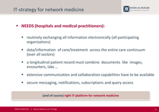 17
IT-strategy for network medicine
 NEEDS (hospitals and medical practitioners):
 routinely exchanging all information electronically (all participating
organizations)
 data/information of care/treatment across the entire care continuum
(over all sectors)
 a longitudinal patient record must combine documents like images,
encounters, labs …
 extensive communication and collaboration capabilities have to be available
 secure messaging, notifications, subscriptions and query access
(and of course) right IT-platform for network medicine
RHÖN-KLINIKUM AG - 2 - Network Medicine and IT Strategy
 
