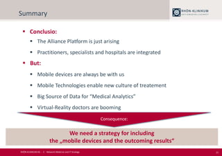 21
Summary
 Conclusio:
 The Alliance Platform is just arising
 Practitioners, specialists and hospitals are integrated
 But:
 Mobile devices are always be with us
 Mobile Technologies enable new culture of treatement
 Big Source of Data for “Medical Analytics”
 Virtual-Reality doctors are booming
We need a strategy for including
the „mobile devices and the outcoming results“
Consequence:
RHÖN-KLINIKUM AG - 2 - Network Medicine and IT Strategy
 