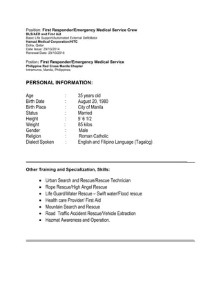Position: First Responder/Emergency Medical Service Crew
BLS/AED and First Aid
Basic Life Support/Automated External Defibllator
Hamad Medical Corporation/HITC
Doha, Qatar
Date Issue: 29/10/2014
Renewal Date: 29/10/2016
Position: First Responder/Emergency Medical Service
Philippine Red Cross Manila Chapter
Intramuros, Manila, Philippines
PERSONAL INFORMATION:
Age : 35 years old
Birth Date : August 20, 1980
Birth Place : City of Manila
Status : Married
Height : 5’ 6 1/2
Weight : 85 kilos
Gender : Male
Religion : Roman Catholic
Dialect Spoken : English and Filipino Language (Tagalog)
______________________________________________________________________
Other Training and Specialization, Skills:
• Urban Search and Rescue/Rescue Technician
• Rope Rescue/High Angel Rescue
• Life Guard/Water Rescue – Swift water/Flood rescue
• Health care Provider/ First Aid
• Mountain Search and Rescue
• Road Traffic Accident Rescue/Vehicle Extraction
• Hazmat Awareness and Operation.
_________________________________________________________________________
 