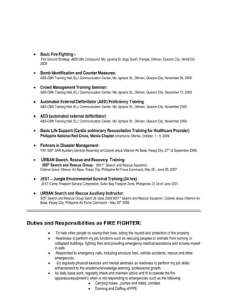 • Basic Fire Fighting –
Fire Ground Strategy: ABSCBN Compound, Mo. Ignacia St. Brgy South Triangle, Diliman, Quezon City, 08-09 Oct
2009
• Bomb Identification and Counter Measures:
ABS-CBN Training Hall, ELJ Communication Center, Mo. Ignacia St., Diliman, Quezon City, November 06, 2009
• Crowd Management Training Seminar:
ABS-CBN Training Hall, ELJ Communication Center, Mo. Ignacia St., Diliman, Quezon City, December 13, 2009.
• Automated External Defibrillator (AED) Proficiency Training:
ABS-CBN Training Hall, ELJ Communication Center, Mo. Ignacia St., Diliman, Quezon City, November 2009.
• AED (automated external defibrillator):
ABS-CBN Training Hall, ELJ Communication Center, Mo. Ignacia St., Diliman, Quezon City, November 2009.
• Basic Life Support (Cardio pulmonary Resuscitation Training for Healthcare Provider)
Philippine National Red Cross, Manila Chapter Intramuros, Manila, October. 1 - 5, 2009.
• Partners in Disaster Management :
PAF 505th
SAR Auxiliary General Assembly at Colonel Jesus Villamor Air Base, Pasay City, 27th
of September 2008.
• URBAN Search, Rescue and Recovery Training:
505th
Search and Rescue Group - 5051st
Search and Rescue Squadron,
Colonel Jesus Villamor Air Base, Pasay City, Philippine Air Force Command, May 05 - June 30, 2007.
• JEST – Jungle Environmental Survival Training (24 hrs) :
JEST Camp, Freeport Service Corporation, Subic Bay Freeport Zone, Philippines 23-
24 of June 2007.
• URBAN Search and Rescue Auxiliary Instructor:
505th
Search and Rescue Group batch 26 class 2008 5051st
Search and Rescue Squadron, Colonel Jesus Villamor Air
Base, Pasay City, Philippine Air Force Command – May 30th
2008.
_________________________________________________________________________
Duties and Responsibilities as FIRE FIGHTER:
• To help other people by saving their lives, aiding the injured and protection of the property.
• Readiness to perform my job functions such as rescuing peoples or animals from burning or
collapsed buildings, fighting fires and providing emergency medical assistance and to keep myself
in safe
• Responded to emergency calls, including structure fires, vehicle accidents, rescue and other
emergencies
• Do regularly physical exercise and mental alertness as readiness to perform my job skills/
enhancement to the academic/knowledge learning, professional growth.
• As daily basis work; regularly check and maintain active and fit to operate the fire
apparatus/equipment’s when is not responding to emergencies such as the following:
• Carrying hoses , pumps and rolled, unrolled
• Donning and Doffing of PPE
 