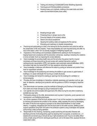 • Testing and checking of (SCBA)Self-Contain Breathing Apparatus
• Techniques and Climbing ladders procedures
• Hooking hoses up to hydrants, drafting at the water tanks and other
water sources/reservoir(lake,ocean,wells)
• Breaking through walls
• Protecting those in danger due to a fire
• Ensuring integrity of the property ablaze
• Search and rescue procedures
• Studying the building codes and applying the fire science
• Educating and readiness on disaster preparedness
• Practicing and participating on drills in the training for the fire prevention and control as well as
the preservation of life and property. These responsibilities are more required during and after my
duty at the station, when I am not actively engaged in firefighting hazards site.
• Inspections of the buildings and businesses establishments seeking for the fire hazards or
tripping hazard and compliance with fire prevention ordinances, resulting in directing fire violations
is to be corrected. Such as inspecting the smoke detectors.
• Have knowledge for providing health care and first aid when the person had ill or injured
individuals and those overcome by fire and smoke with medical intervention perform
cardiopulmonary resuscitation (CPR); and operate a semi-automatic external defibrillator (AED)
and extend help also the trained EMT’s for their assistance what they needed.
• Have knowledge in defensive and offensive fire attack by putting an advance and position hose
lines for suppression activities.
• Have knowledge for the positioning and climbing the ladders to gain access to upper levels of
buildings or to assist individuals from burning or unsafe structures.
• Have knowledge and trained for creating an openings into the buildings for ventilation or
entrance/egress.
• Provides and have knowledge on Hazardous materials awareness and operation such as, gas
leak, for detection, identifying and protection with the guidance of ERG or emergency response
guide.
• Can demonstrate and operates using the methods of Salvaging and Overhaul of the property
from water and smoke damage by using of waterproof or tarps.
• Can operate and communicates with supervisors /fire officer during fire and other incidents by
portable two-way radio.
• Participating always on the drills, demonstrations and courses in hydraulics, pump operation and
maintenance, and firefighting techniques.
• As a Driver operators of the fire truck vehicles even if I am not the mechanic my responsibilities is
to checking and examine the condition of the vehicles, safely operates the pump by discharging
the water on the fire truck engines or pumpers to the attack lines/handlines or even master
steams, in supplying, resupplying form the fire truck down to the water sources. Settling up and
support operations using foam and built-in fire protection systems using a standpipe and operate
pump during a relay pumping operation.
• Responsible for the checking, maintaining, proper positioning and education likewise with
identifying all kinds of all extinguishing agent by teaching them (occupants, co-workers ect..,) in
easiest and convenient way or should we say it right procedures even if you’re not safety officer
and by simple using of P.A.S.S. techniques (pull the pin, aim to the base of fire, squeeze the lever,
swipe side to side).
 