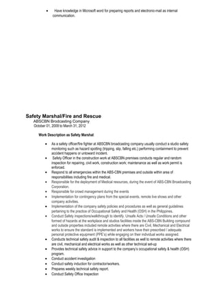• Have knowledge in Microsoft word for preparing reports and electronic-mail as internal
communication.
Safety Marshal/Fire and Rescue
ABSCBN Brodcasting Company
October 01, 2009 to March 31, 2012
Work Description as Safety Marshal:
• As a safety officer/fire fighter at ABSCBN broadcasting company usually conduct a studio safety
monitoring such as hazard spotting (tripping, slip, falling etc.) performing containment to prevent
accident happens or untoward incident.
• Safety Officer in the construction work at ABSCBN premises conducts regular and random
inspection for repairing, civil work, construction work; maintenance as well as work permit is
enforced.
• Respond to all emergencies within the ABS-CBN premises and outside within area of
responsibilities including fire and medical.
• Responsible for the deployment of Medical resources, during the event of ABS-CBN Broadcasting
Corporation.
• Responsible for crowd management during the events
• Implementation for contingency plans from the special events, remote live shows and other
company activities.
• Implementation of the company safety policies and procedures as well as general guidelines
pertaining to the practice of Occupational Safety and Health (OSH) in the Philippines.
• Conduct Safety inspections/walkthrough to identify. Unsafe Acts / Unsafe Conditions and other
formed of hazards at the workplace and studios facilities inside the ABS-CBN Building compound
and outside properties included remote activities where there are Civil, Mechanical and Electrical
works to ensure the standard is implemented and workers have their prescribed / adequate
personal protective equipment (PPE’s) while engaging on their individual works assigned.
• Conducts technical safety audit & inspection to all facilities as well to remote activities where there
are civil, mechanical and electrical works as well as other technical set-up
• Provides technical safety advice in support to the company’s occupational safety & health (OSH)
program.
• Conduct accident investigation
• Conduct safety induction for contractor/workers.
• Prepares weekly technical safety report.
• Conduct Safety Office Inspection
 