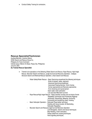 • Conduct Safety Training for contractors.
Rescue Specialist/Technician
Auxiliary/Member ( Inactive Status)
5O5th Search and Rescue Group Inc.
Philippine Air Force Command
Colonel Jesus Villamor Air Base, Pasay City, Philippines
June 30, 2007
As Trained Rescue Specialist:
• Trained to be specialize on the following (Water Search and Rescue, Rope Rescue, High Angle
Rescue, Mountain Search and Rescue, Jungle Survival and Recovery Operation, Collapse
Structure Search and Retrieval Rescue Operation, Urban Search and Rescue)
- Water Safety/Water Rescue - Basic Swimming empathized the following techniques
Kinds of strokes, relays, approach
Advanced Swimming empathized
Improvised Floating devices, Victim Carries
Human approaches and Recovery approaches
From drowning and injured person
Open water victim extrication
Low and slow Mile Swim survival
- Rope Rescue/High Angle Rescue – Rope manship courses such as kinds of knots
Rappelling Techniques and Procedures Riggings
Ascending, Descending, Belaying, Anchoring,
Connecting and transferring ropes, Hoisting.
- Basic Helicopter Operation - Helicopter Rope ladder technique
Hoisting with rescue bucket, Air Marshaling,
Helicopter Rappelling
- Mountain Search and Rescue/Jungle Survival Recovery Operation
Land Navigation, Search and rescue techniques
Map Reading, Victim extrication,
Sweep water/river crossing techniques
Hand signaling techniques,
 