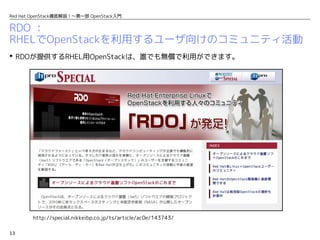13
Red Hat OpenStack徹底解説！〜第一部 OpenStack入門
RDO ：
RHELでOpenStackを利用するユーザ向けのコミュニティ活動
 RDOが提供するRHEL用OpenStackは、誰でも無償で利用ができます。
http://special.nikkeibp.co.jp/ts/article/ac0e/143743/
 