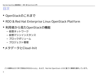3
Red Hat OpenStack徹底解説！〜第一部 OpenStack入門
目次
 OpenStackのこれまで
 RDO & Red Hat Enterprise Linux OpenStack Platform
 利用者から見たOpenStackの機能
– 仮想ネットワーク
– 仮想マシンインスタンス
– ブロックボリューム
– プロジェクト管理
 メタデータとCloud-Init
(*) 本資料は2013年7月時点のRDO(Grizzly)、および、Red Hat OpenStack v3.0に基づく情報を提供しています。
 