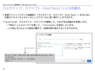 36
Red Hat OpenStack徹底解説！〜第一部 OpenStack入門
カスタマイズ・スクリプト（User Data）による自動化
 仮想マシンインスタンス起動時に「カスタマイズ・スクリプト（User Data）」を与えると
任意のテキストをメタデータとしてゲストOSに受け渡すことができます。
 Cloud-Initは、カスタマイズ・スクリプトを解釈して、さまざまな自動化を実現します。
– 下図はシェルスクリプトを渡して、「/etc/motd」を設定しています。
– この他にもCloud-Init独自の構文で、処理内容を指示することができます。
$ curl http://169.254.169.254/2009-04-04/user-data
#!/bin/sh
echo 'Hello, World' > /etc/motd
exit 0
 