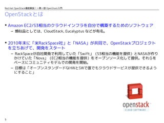 5
Red Hat OpenStack徹底解説！〜第一部 OpenStack入門
OpenStackとは
 Amazon EC2/S3相当のクラウドインフラを自分で構築するためのソフトウェア
– 類似品としては、CloudStack, Eucalyptus などが有名。
 2010年末に「米RackSpace社」と「NASA」が共同で、OpenStackプロジェクト
を立ちあげて、開発をスタート
– RackSpaceが自社開発で利用していた「Swift」（S3相当の機能を提供）とNASAが作り
かけていた「Nova」（EC2相当の機能を提供）をオープンソース化して提供。それらを
ベースにコミュニティモデルでの開発を開始。
– 目標は「オープンスタンダードなHWとSWで誰でもクラウドサービスが提供できるよう
にすること」
 