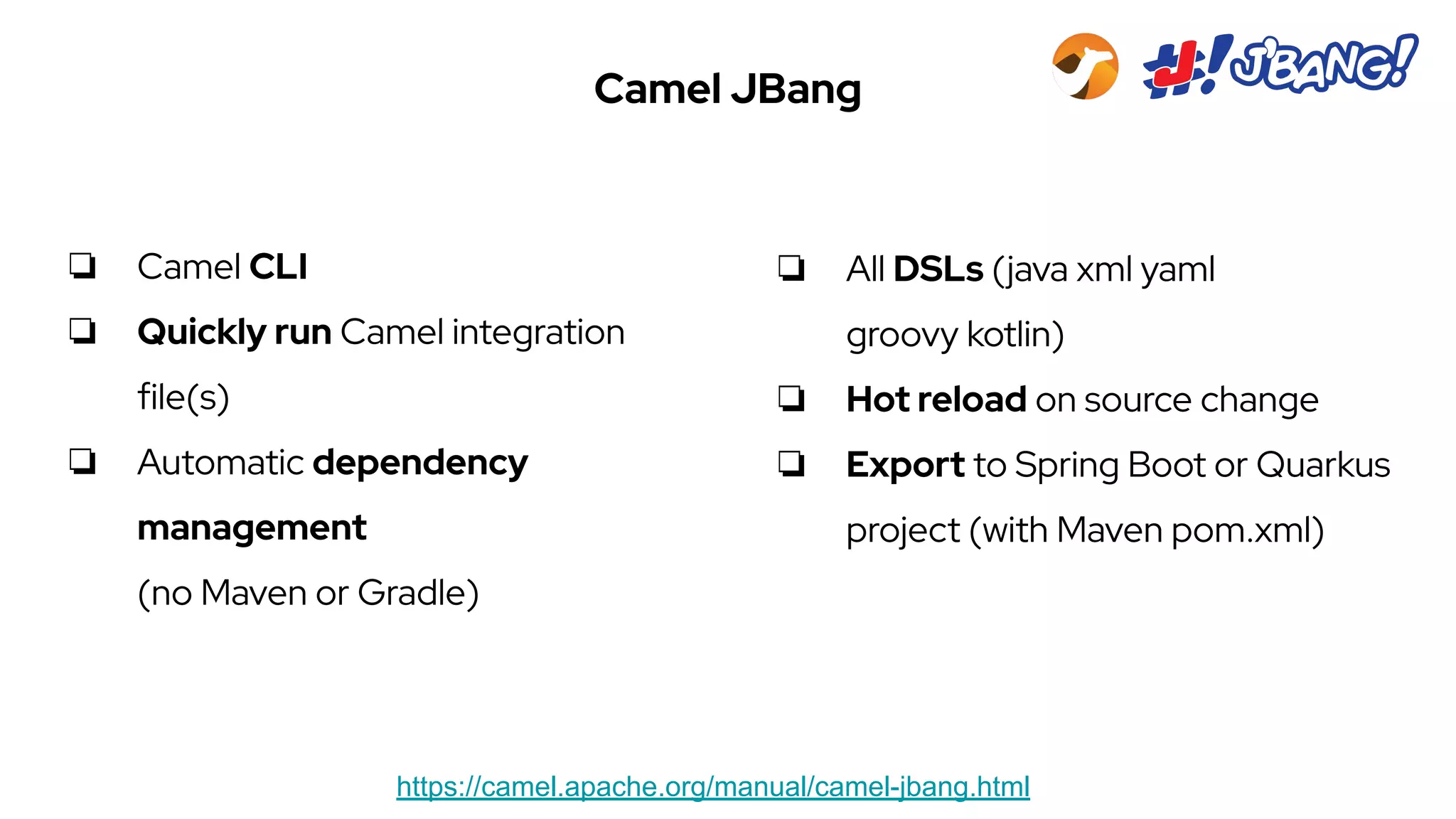 Camel JBang
https://camel.apache.org/manual/camel-jbang.html
❏ Camel CLI
❏ Quickly run Camel integration
file(s)
❏ Automatic dependency
management
(no Maven or Gradle)
❏ All DSLs (java xml yaml
groovy kotlin)
❏ Hot reload on source change
❏ Export to Spring Boot or Quarkus
project (with Maven pom.xml)
 