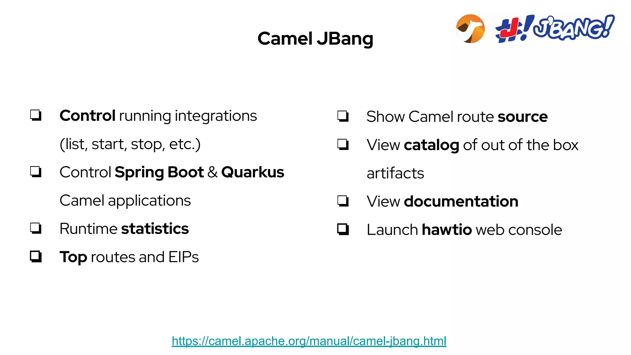 Camel JBang
https://camel.apache.org/manual/camel-jbang.html
❏ Control running integrations
(list, start, stop, etc.)
❏ Control Spring Boot & Quarkus
Camel applications
❏ Runtime statistics
❏ Top routes and EIPs
❏ Show Camel route source
❏ View catalog of out of the box
artifacts
❏ View documentation
❏ Launch hawtio web console
 