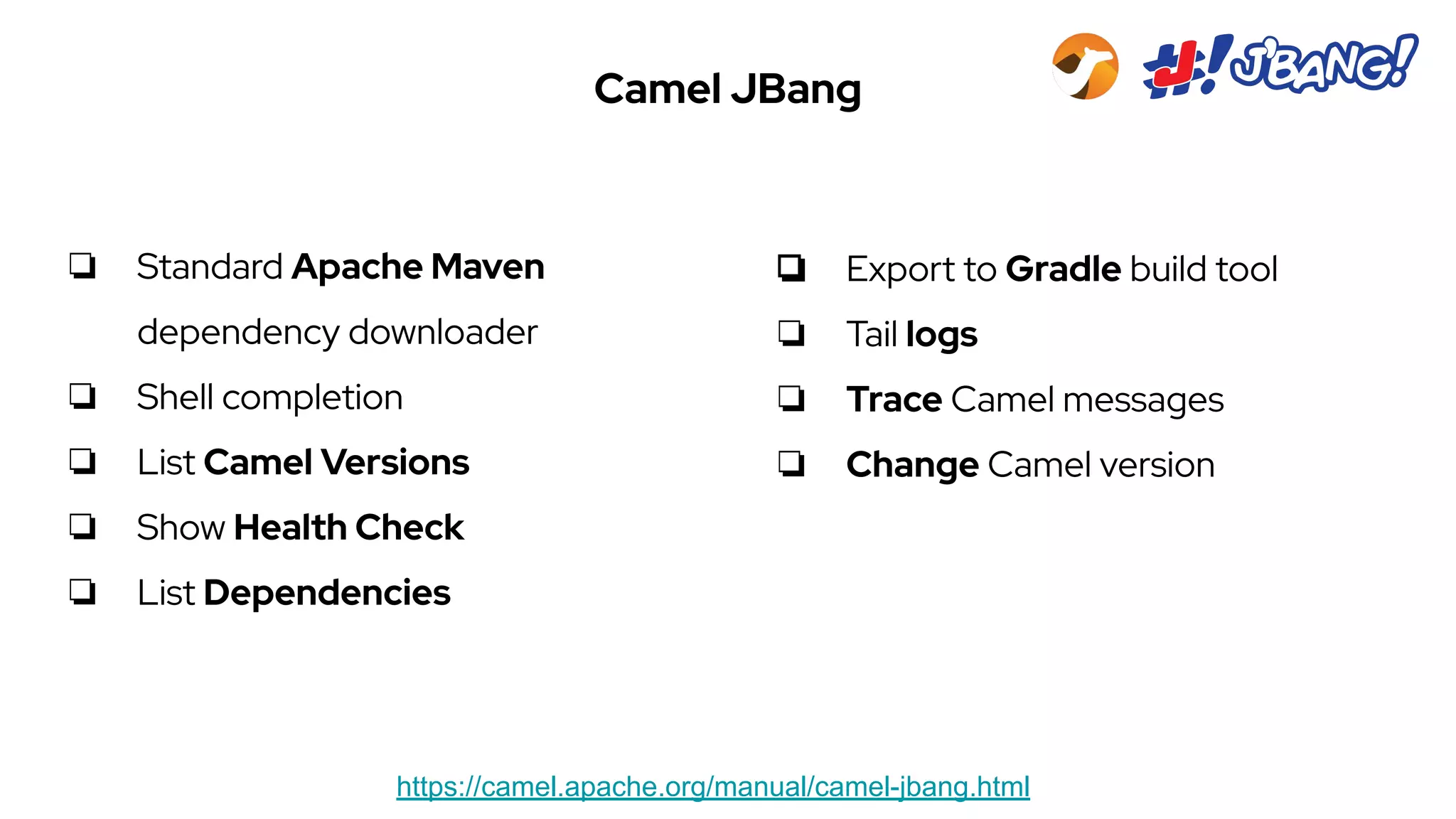 Camel JBang
https://camel.apache.org/manual/camel-jbang.html
❏ Standard Apache Maven
dependency downloader
❏ Shell completion
❏ List Camel Versions
❏ Show Health Check
❏ List Dependencies
❏ Export to Gradle build tool
❏ Tail logs
❏ Trace Camel messages
❏ Change Camel version
 