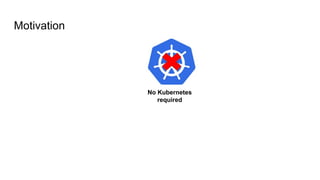 Motivation
No Kubernetes
required
 