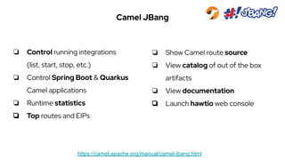 Camel JBang
https://camel.apache.org/manual/camel-jbang.html
❏ Control running integrations
(list, start, stop, etc.)
❏ Control Spring Boot & Quarkus
Camel applications
❏ Runtime statistics
❏ Top routes and EIPs
❏ Show Camel route source
❏ View catalog of out of the box
artifacts
❏ View documentation
❏ Launch hawtio web console
 