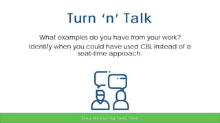 Turn ‘n’ Talk
What examples do you have from your work?
Identify when you could have used CBL instead of a
seat-time approach.
S t o p M e a s u r i n g S e a t T i m e
 