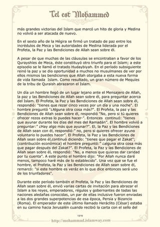 más grandes victorias del Islam que marcó un hito de gloria y Medina 
no volvió a ser atacada de nuevo. 
En el sexto año de la Hégira se firmó un tratado de paz entre los 
incrédulos de Meca y las autoridades de Medina liderada por el 
Profeta, la Paz y las Bendiciones de Allah sean sobre él. 
A pesar de que muchas de las cláusulas se encontraban a favor de los 
Qurayshíes de Meca, éste constituyó otro triunfo para el Islam; a este 
episodio se le llamó el tratado Hudaybiyah. En el período subsiguiente 
reinó la paz y se dio oportunidad a muchos no musulmanes de ver por 
ellos mismos las bendiciones que Allah otorgaba a esta nueva forma 
de vida llamada Islam. Como resultado, un gran número de Mequíes 
de la tribu de Quraish abrazaron el Islam. 
Un día un hombre llegó de un lugar lejano ante el Mensajero de Allah, 
la paz y las Bendiciones de Allah sean sobre él, para preguntar acerca 
del Islam. El Profeta, la Paz y las Bendiciones de Allah sean sobre él, 
respondió: "tienes que rezar cinco veces por un día y una noche". El 
hombre preguntó "¿Alguna otra cosa más?". El Profeta, la paz y las 
Bendiciones de Allah sean sobre él, respondió "No, pero si tú quieres 
ofrecer rezos extras lo puedes hacer·”. Entonces continuó: "tienes 
que ayunar durante los días del mes del Ramadán”. El hombre volvió a 
preguntar:” ¿Hay algo más que ayunar?”. El, la Paz y las Bendiciones 
de Allah sean con él, respondió:” no, pero si quieres ofrecer ayuno 
voluntario lo puedes hacer”. El Profeta, la Paz y las Bendiciones de 
Allah sean sobre él,continuó diciendo: “tienes que pagar el Zakat”; 
(contribución económica) el hombre preguntó:” ¿alguna otra cosa más 
que pagar después del Zakat?”. El Profeta, la Paz y las Bendiciones de 
Allah sean sobre él, respondió: “No, a menos que quieras dar caridad 
por tu cuenta”. A este punto el hombre dijo: "Por Allah nunca daré 
menos, tampoco haré más de lo establecido". Una vez que se fue el 
hombre, el Profeta, la Paz y las Bendiciones de Allah sean sobre él, 
remarcó: "si este hombre es veráz en lo que dice entonces será uno 
de los triunfadores". 
Durante este período también el Profeta, la Paz y las Bendiciones de 
Allah sean sobre él, envió varias cartas de invitación para abrazar el 
Islam a los reyes, emperadores, régulos y gobernantes de todas las 
naciones aledañas conocidas, un par de ellas inclusive fueron enviadas 
a las dos grandes superpotencias de esa época, Persia y Bizancio 
(Roma). El emperador de este último llamado Heráclito (César) estaba 
en su camino hacia Jerusalén cuando recibió la carta con el sello del 
13/19 
 