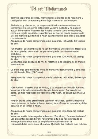 permite separarse de ellas, mantenedlas alejadas de la recámara y 
castigadlas con una pena que no deje marcas en sus cuerpos. 
Si desisten y obedecen, es responsabilidad vuestra mantenerlas. 
Ciertamente las mujeres están bajo vuestro cuidado y no pueden 
actuar libremente. Vosotros las habéis tomado como compañeras, 
como un regalo de Allah (y mantienen su cuerpo con la anuencia de 
El); de manera que temed a Allah cuando trateis con ellas y guiadlas 
correctamente. 
Aseguraos de haber comprendido mis palabras. ¡Oh Allah, Sé testigo 
de ello!. 
¡Oh Pueblo! Los hombres de fe son hermanos uno del otro. Hacer uso 
de la propiedad de uno sin su permiso queda terminantemente 
prohibido. 
Aseguraos de haber comprendido mis palabras ¡Oh Allah, Sé testigo 
de ello! 
De manera que después de mí, ni retornéis a la idolatría ni os matéis 
unos a otros. 
Os dejo algo que mientras lo sigáis nunca os descarriaréis y ese algo 
es el Libro de Allah (El Corán). 
Aseguraos de haber comprendido mis palabras. ¡Oh Allah, Sé testigo 
de ello! 
¡OH Pueblo!. Vuestro dios es Unico, y tu progenitor también fue uno. 
Vosotros sois todos descendientes de Adam, quien fue creado del 
barro. El más respetado de vosotros ante Allah, es aquel que más Le 
teme. 
Ningún árabe tiene preferencia sobre un no árabe, como tampoco lo 
tiene quien no es árabe sobre el árabe; la preferencia, de existir, debe 
basarse en el temor a Allah. 
Aseguraos de haber comprendido mis palabras ¡Oh Allah, Sé testigo 
de ello!. 
Vosotros seréis interrogados sobre mí. ¿Decidme, cómo contestaréis? 
Los presentes respondieron: reiteramos q tú nos has entregado el 
Mensaje.Reiteramos que te empeñaste cabalmente en la 
responsabilidad de instruir al pueblo. Quitaste las cortinas que cubrían 
18/19 
 