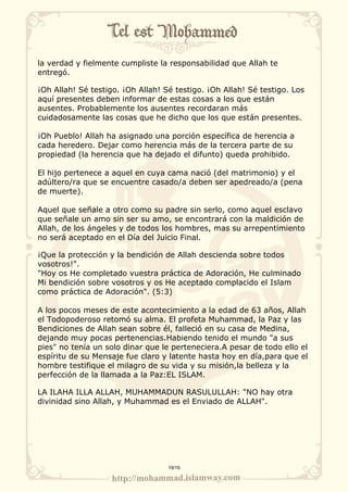 la verdad y fielmente cumpliste la responsabilidad que Allah te 
entregó. 
¡Oh Allah! Sé testigo. ¡Oh Allah! Sé testigo. ¡Oh Allah! Sé testigo. Los 
aquí presentes deben informar de estas cosas a los que están 
ausentes. Probablemente los ausentes recordaran más 
cuidadosamente las cosas que he dicho que los que están presentes. 
¡Oh Pueblo! Allah ha asignado una porción específica de herencia a 
cada heredero. Dejar como herencia más de la tercera parte de su 
propiedad (la herencia que ha dejado el difunto) queda prohibido. 
El hijo pertenece a aquel en cuya cama nació (del matrimonio) y el 
adúltero/ra que se encuentre casado/a deben ser apedreado/a (pena 
de muerte). 
Aquel que señale a otro como su padre sin serlo, como aquel esclavo 
que señale un amo sin ser su amo, se encontrará con la maldición de 
Allah, de los ángeles y de todos los hombres, mas su arrepentimiento 
no será aceptado en el Día del Juicio Final. 
¡Que la protección y la bendición de Allah descienda sobre todos 
vosotros!". 
"Hoy os He completado vuestra práctica de Adoración, He culminado 
Mi bendición sobre vosotros y os He aceptado complacido el Islam 
como práctica de Adoración". (5:3) 
A los pocos meses de este acontecimiento a la edad de 63 años, Allah 
el Todopoderoso retomó su alma. El profeta Muhammad, la Paz y las 
Bendiciones de Allah sean sobre él, falleció en su casa de Medina, 
dejando muy pocas pertenencias.Habiendo tenido el mundo "a sus 
pies" no tenía un solo dinar que le perteneciera.A pesar de todo ello el 
espíritu de su Mensaje fue claro y latente hasta hoy en día,para que el 
hombre testifique el milagro de su vida y su misión,la belleza y la 
perfección de la llamada a la Paz:EL ISLAM. 
LA ILAHA ILLA ALLAH, MUHAMMADUN RASULULLAH: "NO hay otra 
divinidad sino Allah, y Muhammad es el Enviado de ALLAH". 
19/19 
