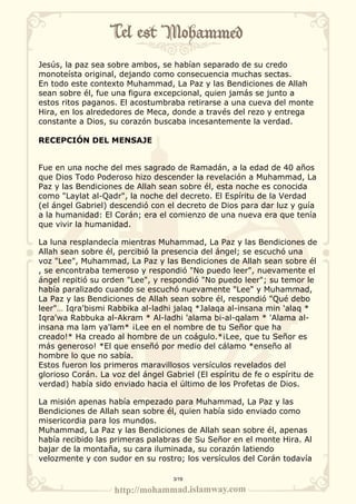 Jesús, la paz sea sobre ambos, se habían separado de su credo 
monoteísta original, dejando como consecuencia muchas sectas. 
En todo este contexto Muhammad, La Paz y las Bendiciones de Allah 
sean sobre él, fue una figura excepcional, quien jamás se junto a 
estos ritos paganos. El acostumbraba retirarse a una cueva del monte 
Hira, en los alrededores de Meca, donde a través del rezo y entrega 
constante a Dios, su corazón buscaba incesantemente la verdad. 
RECEPCIÓN DEL MENSAJE 
Fue en una noche del mes sagrado de Ramadán, a la edad de 40 años 
que Dios Todo Poderoso hizo descender la revelación a Muhammad, La 
Paz y las Bendiciones de Allah sean sobre él, esta noche es conocida 
como "Laylat al-Qadr", la noche del decreto. El Espíritu de la Verdad 
(el ángel Gabriel) descendió con el decreto de Dios para dar luz y guía 
a la humanidad: El Corán; era el comienzo de una nueva era que tenía 
que vivir la humanidad. 
La luna resplandecía mientras Muhammad, La Paz y las Bendiciones de 
Allah sean sobre él, percibió la presencia del ángel; se escuchó una 
voz "Lee", Muhammad, La Paz y las Bendiciones de Allah sean sobre él 
, se encontraba temeroso y respondió "No puedo leer", nuevamente el 
ángel repitió su orden "Lee", y respondió "No puedo leer"; su temor le 
había paralizado cuando se escuchó nuevamente "Lee" y Muhammad, 
La Paz y las Bendiciones de Allah sean sobre él, respondió "Qué debo 
leer"… Iqra'bismi Rabbika al-ladhi jalaq *Jalaqa al-insana min 'alaq * 
Iqra'wa Rabbuka al-Akram * Al-ladhi 'alama bi-al-qalam * 'Alama al-insana 
ma lam ya'lam* ¡Lee en el nombre de tu Señor que ha 
creado!* Ha creado al hombre de un coágulo.*¡Lee, que tu Señor es 
más generoso! *El que enseñó por medio del cálamo *enseño al 
hombre lo que no sabía. 
Estos fueron los primeros maravillosos versículos revelados del 
glorioso Corán. La voz del ángel Gabriel (El espíritu de fe o espíritu de 
verdad) había sido enviado hacia el último de los Profetas de Dios. 
La misión apenas había empezado para Muhammad, La Paz y las 
Bendiciones de Allah sean sobre él, quien había sido enviado como 
misericordia para los mundos. 
Muhammad, La Paz y las Bendiciones de Allah sean sobre él, apenas 
había recibido las primeras palabras de Su Señor en el monte Hira. Al 
bajar de la montaña, su cara iluminada, su corazón latiendo 
velozmente y con sudor en su rostro; los versículos del Corán todavía 
3/19 
 