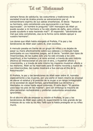 siempre llenas de sabiduría; las costumbres y tradiciones de la 
sociedad trivial de Arabia pronto se estremecieron por el 
extraordinario espíritu de sus sabias enseñanzas. El decía: "Apoyen a 
su hermano, este cometiendo una equivocación o se haya 
equivocado". Un hombre le preguntó “¡Oh! mensajero de Allah yo 
puedo ayudar a mi hermano si ha sido objeto de daño, pero ¿Cómo 
puedo ayudarle si esta haciendo mal?”. El respondió: "adviértanle del 
mal que esta cometiendo, esa es la forma como debéis apoyar a 
vuestro hermano". 
Los dones que Allah había otorgado al Profeta, P la paz y las 
bendiciones de Allah sean sobre él, eran excelsos. 
A menudo pasaba en frente de un grupo de niños y no dejaba de 
pasar su mano afectivamente sobre sus cabezas y a menudo hasta 
participaba en sus inocentes juegos, así él decía: "existen cien tipos de 
misericordias, de las cuales solo una ha sido enviada a los yinn 
(espíritus), a los humanos y al reino animal; a través de este instinto 
afectivo se interaccionan el uno con el otro, y muestran afecto y 
misericordia, y a través de este mismo los mayores muestran afecto a 
los menores. Allah se ha reservado para Él mismo noventa y nueve de 
sus misericordias, las cuales mostrará a Sus siervos el Día de la 
Resurrección". 
El Profeta, la paz y las bendiciones de Allah sean sobre él, honraba 
especialmente a las mujeres, por una parte el Islam mismo se encargó 
de elevar el estatus y la posición de la mujer a un rango inimaginable 
en la sociedad de aquel tiempo, garantizándole sus derechos y 
libertades no vistas hasta aquel entonces. El solía decir: "El paraíso 
yace bajo los pies de las madres"; pero sin embargo la mayoría de 
ellos persistían rechazándolo y preferían costumbres ancestrales 
ignorantes. 
En el décimo año de empezar su misión el Profeta, la paz y las 
bendiciones de Allah sean sobre él, experimentó la más grande de las 
tristezas de su vida su tío Abu Talib que lo había protegido en su niñez 
murió. 
7/19 
 