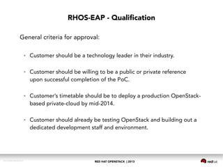 RED HAT OPENSTACK | 2013DOC144908-20130524r3
RHOS-EAP - Qualification
General criteria for approval:
● Customer should be a technology leader in their industry.
● Customer should be willing to be a public or private reference
upon successful completion of the PoC.
● Customer’s timetable should be to deploy a production OpenStack-
based private-cloud by mid-2014.
● Customer should already be testing OpenStack and building out a
dedicated development staff and environment.
 