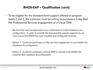 RED HAT OPENSTACK | 2013DOC144908-20130524r3
RHOS-EAP – Qualification (cont)
● To be eligible for the standard-level support offered at program
levels 2 and 3, the customer must be willing to purchase a 5-day Red
Hat Professional Services engagement or a Cloud TAM.
● We find that most complications occur at the time of initial installation and
configuration. In order to provide the best possible support experience, we
must ensure that RHOS has been installed and configured correctly.
● Option 1 - Customer purchases a 5-day services engagement to accomplish the
installation & configuration.
● Option 2 - Customer purchases a Cloud TAM to oversee and validate the
customer-led installation & configuration.
 