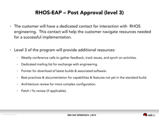 RED HAT OPENSTACK | 2013DOC144908-20130524r3
RHOS-EAP – Post Approval (level 3)
● The customer will have a dedicated contact for interaction with RHOS
engineering. This contact will help the customer navigate resources needed
for a successful implementation.
● Level 3 of the program will provide additional resources:
● Weekly conference calls to gather feedback, track issues, and synch on activities.
● Dedicated mailing list for exchange with engineering.
● Pointer for download of latest builds & associated software.
● Best practices & documentation for capabilities & features not yet in the standard build.
● Architecture review for more complex configuration.
● Patch / fix review (if applicable).
 