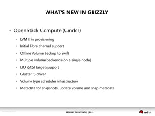 RED HAT OPENSTACK | 2013DOC144908-20130524r3
WHAT'S NEW IN GRIZZLY
● OpenStack Compute (Cinder)
● LVM thin provisioning
● Initial Fibre channel support
● Offline Volume backup to Swift
● Multiple volume backends (on a single node)
● LIO iSCSI target support
● GlusterFS driver
● Volume type scheduler infrastructure
● Metadata for snapshots, update volume and snap metadata
 