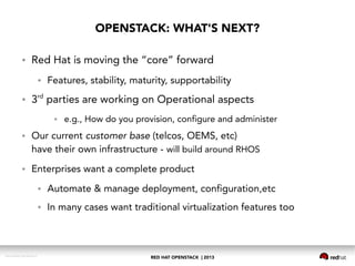 RED HAT OPENSTACK | 2013DOC144908-20130524r3
● Red Hat is moving the “core” forward
● Features, stability, maturity, supportability
● 3rd
parties are working on Operational aspects
● e.g., How do you provision, configure and administer
● Our current customer base (telcos, OEMS, etc)
have their own infrastructure - will build around RHOS
● Enterprises want a complete product
● Automate & manage deployment, configuration,etc
● In many cases want traditional virtualization features too
OPENSTACK: WHAT'S NEXT?
 