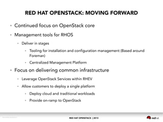 RED HAT OPENSTACK | 2013DOC144908-20130524r3
RED HAT OPENSTACK: MOVING FORWARD
● Continued focus on OpenStack core
● Management tools for RHOS
● Deliver in stages
● Tooling for installation and configuration management (Based around
Foreman)
● Centralized Management Platform
● Focus on delivering common infrastructure
● Leverage OpenStack Services within RHEV
● Allow customers to deploy a single platform
● Deploy cloud and traditional workloads
● Provide on-ramp to OpenStack
 