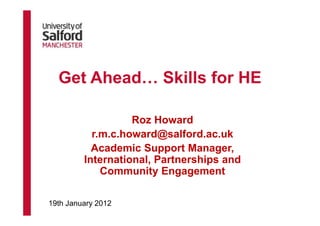 Get Ahead… Skills for HE

                   Roz Howard
           r.m.c.howard@salford.ac.uk
           Academic Support Manager,
         International, Partnerships and
             Community Engagement

19th January 2012
 