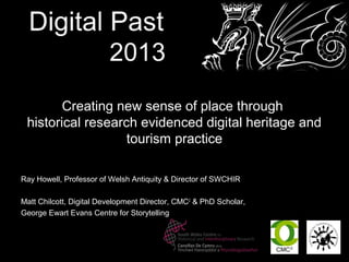 Creating new sense of place through
 historical research evidenced digital heritage and
                   tourism practice

Ray Howell, Professor of Welsh Antiquity & Director of SWCHIR

Matt Chilcott, Digital Development Director, CMC2 & PhD Scholar,
George Ewart Evans Centre for Storytelling
 