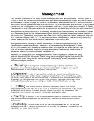 Management
 is a universal phenomenon. It is a very popular and widely used term. All organizations - business, political,
cultural or social are involved in management because it is the management which helps and directs the various
efforts towards a definite purpose. According to Harold Koontz, “Management is an art of getting things done
through and with the people in formally organized groups. It is an art of creating an environment in which people
can perform and individuals and can co-operate towards attainment of group goals”. According to F.W. Taylor,
“Management is an art of knowing what to do, when to do and see that it is done in the best and cheapest way”.

Management is a purposive activity. It is something that directs group efforts towards the attainment of certain
pre - determined goals. It is the process of working with and through others to effectively achieve the goals of
the organization, by efficiently using limited resources in the changing world. Of course, these goals may vary
from one enterprise to another. E.g.: For one enterprise it may be launching of new products by conducting
market surveys and for other it may be profit maximization by minimizing cost.

Management involves creating an internal environment: - It is the management which puts into
use the various factors of production. Therefore, it is the responsibility of management to create
such conditions which are conducive to maximum efforts so that people are able to perform their
task efficiently and effectively. It includes ensuring availability of raw materials, determination of
wages and salaries, formulation of rules & regulations etc.

Therefore, we can say that good management includes both being effective and efficient. Being
effective means doing the appropriate task i.e, fitting the square pegs in square holes and round
pegs in round holes. Being efficient means doing the task correctly, at least possible cost with
minimum wastage of resources.


1. Planning- If management does not implement a plan the only plan that he can
guarantee a poor performance. Planning gives management the ability to logically come up with
different strategies to make sure that the project ends in success.


2.   Organizing- In order to make sure that your plan is a success you have to make sure
things within the company and the plan are properly organized. It takes three forms of resources to
get results; human, physical, and financial resources. In doing this it gives management the ability to
access each role that takes place in the company, how to properly make sure the efforts are being
optimized and assessed properly, and making sure that the funds will be allocated correctly.



3   . Staffing      - Now that the structure is properly put together then we have to have
employee's to carry out the plan. This is also known as human resource management. In this concept
management will be devoted to properly acquiring, training, appraising, and compensating their
employee's. Your employee's are what give your company a competitive edge.


4.   Directing     - Is the ability to get your employee's to achieve the goal's of the company in the
most effective and optimal way.When you are directing, it gives you the ability to convert plans in
performance.


5. Controlling- This function will be the last task that management will do. This will allow
supervisors to be able to check the performance of the employee's to make sure it correlates with the
input (plan) and output (performance).
 