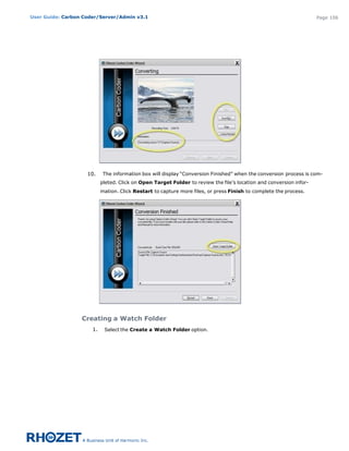 User Guide: Carbon Coder/Server/Admin v3.1                                                                           Page 106




                    10.     The information box will display “Conversion Finished” when the conversion process is com-
                           pleted. Click on Open Target Folder to review the file’s location and conversion infor-
                           mation. Click Restart to capture more files, or press Finish to complete the process.




                  Creating a Watch Folder
                      1.    Select the Create a Watch Folder option.
 