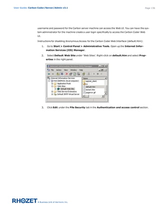 User Guide: Carbon Coder/Server/Admin v3.1                                                                         Page 136




                  username and password for the Carbon server machine can access the Web UI. You can have the sys-
                  tem administrator for the machine create a user login specifically to access the Carbon Coder Web
                  UI.

                  Instructions for disabling Anonymous Access for the Carbon Coder Web Interface (default.htm):

                        1.    Go to Start > Control Panel > Administrative Tools. Open up the Internet Infor-
                             mation Services (IIS) Manager.

                        2.    Select Default Web Site under ‘Web Sites’. Right-click on default.htm and select Prop-
                             erties in the right panel.




                        3.    Click Edit under the File Security tab in the Authentication and access control section.
 