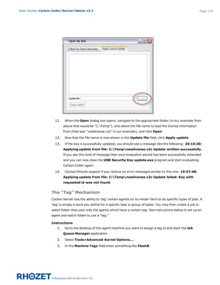 User Guide: Carbon Coder/Server/Admin v3.1                                                                                Page 143




                    11.    When the Open dialog box opens, navigate to the appropriate folder (in our example from
                          above that would be “C:Temp”), and select the file name to load the license information
                          from (that was “newlicense.v2c” in our example), and click Open.

                    12.    Now that the file name is now shown in the Update file field, click Apply update.

                    13.    If the key is successfully updated, you should see a message like the following: 20:10:30:
                          Applying update from file: C:Tempnewlicense.v2c Update written successfully.
                          If you see this kind of message then your evaluation period has been successfully extended
                          and you can now close the USB Security Key update.exe program and start evaluating
                          Carbon Coder again.

                    14.    Contact Rhozet support if you receive an error messages similar to this one: 19:57:48:
                          Applying update from file: C:Tempnewlicense.v2c Update failed: Key with
                          requested id was not found.


                  The "Tag" Mechanism
                  Carbon Server has the ability to 'tag' certain agents on its render farm to do specific types of jobs. A
                  'tag' is simply a word you define for a specific task or group of tasks. You may then create a job or
                  watch folder that uses only the agents which have a certain tag. See instructions below to set up an
                  agent and watch folder to use a “tag.”

                  Instructions
                     1.    Go to the desktop of the agent machine you want to assign a tag to and start the Job
                          Queue Manager application.

                     2.    Select Tools>Advanced Kernel Options....

                     3.    In the Machine Tags field enter something like Flash8.
 