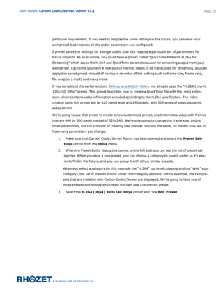 User Guide: Carbon Coder/Server/Admin v3.1                                                                                 Page 28




                  particular requirement. If you need to reapply the same settings in the future, you can save your
                  own preset that restores all the codec parameters you configured.

                  A preset saves the settings for a single codec. Use it to reapply a particular set of parameters for
                  future projects. As an example, you could have a preset called “QuickTime MP4 with H.264 for
                  Streaming” which saves the H.264 and QuickTime parameters used for streaming output from your
                  web server. Each time you have a new source file that needs to be transcoded for streaming, you can
                  apply this saved preset instead of having to re-enter all the setting such as frame size, frame rate,
                  file wrapper (.mp4) and many more.

                  If you completed the earlier section, Setting up a Watch Folder, you already used the “H.264 (.mp4)
                  320x240 30fps” preset. This preset describes how to create a QuickTime file with the .mp4 exten-
                  sion, which contains video information encoded according to the H.264 specification. The video
                  created using this preset will be 320 pixels wide and 240 pixels, with 30 frames of video displayed
                  every second.

                  We’re going to use that preset to create a new customized preset, one that makes video with frames
                  that are 400 by 300 pixels instead of 320x240. We’re only going to change the frame size, and no
                  other parameters, but the principle of creating new presets remains the same, no matter how few or
                  how many parameters you change.

                     1.    Make sure that Carbon Coder/Server Admin has been opened and select the Preset Set-
                          tings option from the Tools menu.

                     2.    When the Preset Editor dialog box opens, on the left side you can see the list of preset cat-
                          egories. When you save a new preset, you can choose a category to save it under so it’s eas-
                          ier to find in the future, and you can group it with other, similar presets.

                          When you select a category (in this example the “H.264” top level category and the “Web” sub-
                          category), the list of presets stored under that category appears. In this example, the two pre-
                          sets that are installed with Carbon Coder/Server are displayed. We’re going to take one of
                          those presets and modify it to create our own new customized preset.

                     3.    Select the H.264 (.mp4) 320x240 30fps preset and click Edit Preset.
 