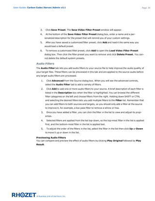User Guide: Carbon Coder/Server/Admin v3.1                                                                                     Page 39




                     3.      Click Save Preset. The Save Video Filter Preset window will appear.

                     4.      At the bottom of the Save Video Filter Preset dialog box, enter a name and a per-
                           sonalized description for the preset that will remind you of your custom settings.

                     5.      After you have saved a customized filter preset, click Add and load it the same way you
                           would load a default preset.

                     6.      To remove a customized filter preset, click Add to open the Load Video Filter Preset
                           dialog box. Then click the filter preset you want to remove and click Delete Preset. You can-
                           not delete the default system presets.

                  Audio Filters
                  The Audio Filter tab lets you add audio filters to your source file to help improve the audio quality of
                  your target files. These filters can be previewed in this tab and are applied to the source audio before
                  any target audio filters are processed.

                      1.     Click Advanced from the Source dialog box. When you will see the advanced controls,
                           select the Audio Filter tab to add a variety of filters.

                      2.     Click Add to add one or more audio filters to your source. A brief description of each filter is
                           listed in the Description box when the filter is highlighted. You can browse the different
                           filter categories on the left and choose filters from the right. Holding down SHIFT or CTRL 
                           and selecting the desired filters lets you add multiple filters to the Filter list. Remember that
                           you can add filters to both sources and targets, so you should only add a filter at the source
                           to improve it, for example, a low pass filter to remove a whine or hiss.

                      3.     Once you have added a filter, you can click the filter in the list to view and adjust its prop-
                           erties.

                      4.     Selected filters are applied from the list top-down, so the top-most filter in the list is applied
                           first, and the bottom-most filter in the list is applied last.

                      5.     To adjust the order of the filters in the list, select the filter in the list then click Up or Down
                           to move it up or down in the list.

                  Previewing Audio Filters
                  You can compare and preview the effect of audio filters by clicking Play Original followed by Play
                  Result. 
 