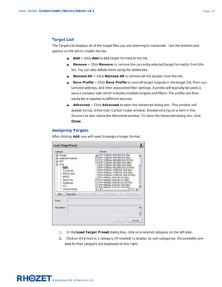 User Guide: Carbon Coder/Server/Admin v3.1                                                                                    Page 42




                  Target List
                  The Target List displays all of the target files you are planning to transcode.  Use the buttons and
                  options on the left to modify the list.

                            s    Add – Click Add to add target formats to the list.

                            s    Remove – Click Remove to remove the currently selected target format(s) from the
                                list. You can also delete them using the delete key.

                            s    Remove All – Click Remove All to remove all the targets from the list.

                            s    Save Profile – Click Save Profile to save all target outputs in the target list, their cus-
                                tomized settings, and their associated filter settings. A profile will typically be used to
                                save a complex task which includes multiple targets and filters. The profile can then
                                easily be re-applied to different sources.

                            s    Advanced – Click Advanced to open the Advanced dialog box. This window will
                                appear on top of the main Carbon Coder window. Double-clicking on a item in the
                                Source List also opens the Advanced window. To close the Advanced dialog box, click
                                Close.


                  Assigning Targets
                  After clicking Add, you will need to assign a target format.




                      1.    In the Load Target Preset dialog box, click on a desired category on the left side.

                      2.    Click on (+) next to a category (if needed) to display its sub-categories. the available pre-
                           sets for that category are displayed on the right.
 