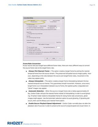 User Guide: Carbon Coder/Server/Admin v3.1                                                                               Page 49




                  Frame Rate Conversion
                  If your source and your target have different frame rates, there are many different ways to convert
                  the source frame rate to the target frame rate. 

                      s    Always Pick Nearest Frame – This option creates a target frame by picking the nearest
                          temporal frame from the source stream. This preserves full spatial source image quality. How-
                          ever, depending on the ratio between the source and target frame rates, movement in the
                          video may appear jerky.

                      s    Always Interpolate – This option creates a target frame interpolating between the two
                          nearest temporal source frames. This guarantees smooth movement. However, since every
                          target frame is an interpolation between source frame, the spatial quality is degraded and
                          “ghost” images may appear.

                      s    Automatic Selection – When the source or target frame rate is below approximately 23
                          fps, Carbon Coder will pick the nearest frame instead of interpolating in order to avoid ghost-
                          ing. If Carbon Coder needs to interpolate frames for doing frame rate conversions, ghost
                          images might appear. Use the Automatic selection option to avoid ghosting. If ghosting still
                          occurs, then use the Always pick nearest frame option.

                      s    Enable Source Playback Speed Adjustment - Carbon Coder normally does not alter the
                          playback rate of sources in order to preserve the source’s original speed and visual intent. In
 