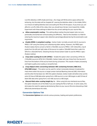 User Guide: Carbon Coder/Server/Admin v3.1                                                                                   Page 51




                      is at 0% letterbox (100% Scale and Crop) , the image will fill the entire space without let-
                      terboxing, but the sides will be chopped off. Leaving the letterbox slider in the middle (50%)
                      is a mixture of adding letterbox bars and scaling the file to fit the space. If you know you can
                      afford to cut off a little of the video, then you should have the bar more toward the middle.
                      Experiment with these settings to determine the correct settings for your source files.

                  s    Allow anamorphic scaling - This setting allows scaling the pixel aspect ratio non-pro-
                      portionally (horizontal and vertical scaling are different).  Next to this checkbox is a field for
                      entering the maximum aspect ratio distortion percentage allowed during the anamorphic scal-
                      ing process.

                  s    Enable MPEG-1 compliant scaling - Carbon Coder normally converts full-D1 sources to
                      MPEG-1 SIF using the Scaling and Letterboxing slider setting. However, the MPEG spec-
                      ification states that to convert a full-D1 (720x480) source to MPEG-1 SIF (352x240), crop 8
                      pixels from the left and right sides of the source to create a 704x480 frame then scale it to
                      50% for a 352x240 frame. Checking this box forces Carbon Coder to use the MPEG-1 spec-
                      ification method.

                  s    Crop when scaling D1 to DV (NTSC) – Enable this option when converting a NTSC D1
                      (720x486) source to NTSC DV (720x480). Carbon Coder will crop 4 lines from the top and 2
                      lines from the bottom of the source frame during conversion. This results in faster processing
                      and higher quality since scaling is not performed.

                  s    Crop/Adjust when converting between VBI containing formats (480/512,
                      576/608 Lines) – This option can be used for certain transcodes between broadcast for-
                      mats where either the source or target contain Vertical Blanking Interval (VBI) information
                      and the other format does not. With this option checked, Carbon Coder will either strip out the
                      extra 32 lines of VBI data when going from a VBI source to a non-VBI target or add 32 lines of
                      blank VBI data when going from a non-VBI source to a VBI target.

                  s    Discard field when scaling height by ½ – When using full-size interlaced source files,
                      this option discards one of the fields if you are scaling the file to half-size. In some cases, this
                      eliminates the need for applying deinterlacing filters to your source file since discarding a field
                      effectively deinterlaces the video.


                  Conversion Options Tab
                  The Conversion Options tab controls various preview, loading and system preferences. 
 