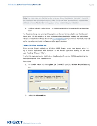 User Guide: Carbon Coder/Server/Admin v3.1                                                                                Page 63




                   Note: You must make sure that the version of Carbon Server you exported the registry from and
                   the version you are importing the registry to are exactly the same. Moving registry keys between
                   different versions of Carbon Server may cause serious problems to your installation.



                     8.    Copy the files you copied in Step 1 to the same locations on the new Carbon Server Instal-
                          lation.

                  You should now be up and running with everything on the new farm exactly the way that it was on
                  the old farm. This also applies to all other hardware and software based firewalls that are installed
                  between your Carbon machines. Please visit www.microsoft.com or your firewall manufacturer’s web-
                  site for instructions on how to configure ports for specific services.


                  Data Execution Prevention
                  When running Rhozet products on Windows 2003 Server, errors may appear when try-
                  ing to launch applications. One symptom is the Rhozet application stalling on the mes-
                  sage “Loading ‘Sharpen’ filter”.

                  To solve this requires changing the Windows Data Execution Prevention (DEP) default setting. See
                  the steps below how to set the DEP option.

                  Instructions

                     1.    Go to Start > Run and enter sysdm.cpl. Click OK to open your System Properties dialog
                          box.




                     2.    Select the Advanced tab.
 