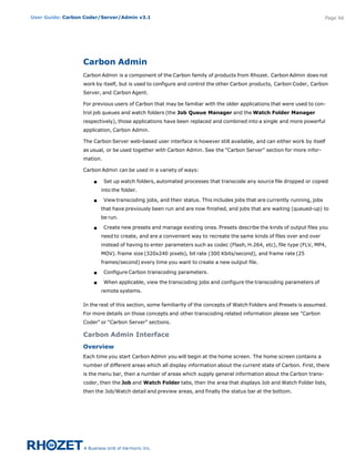User Guide: Carbon Coder/Server/Admin v3.1                                                                                 Page 66




                  Carbon Admin
                  Carbon Admin is a component of the Carbon family of products from Rhozet. Carbon Admin does not
                  work by itself, but is used to configure and control the other Carbon products, Carbon Coder, Carbon
                  Server, and Carbon Agent.

                  For previous users of Carbon that may be familiar with the older applications that were used to con-
                  trol job queues and watch folders (the Job Queue Manager and the Watch Folder Manager
                  respectively), those applications have been replaced and combined into a single and more powerful
                  application, Carbon Admin.

                  The Carbon Server web-based user interface is however still available, and can either work by itself
                  as usual, or be used together with Carbon Admin. See the "Carbon Server" section for more infor-
                  mation.

                  Carbon Admin can be used in a variety of ways:

                      s     Set up watch folders, automated processes that transcode any source file dropped or copied
                          into the folder.

                      s     View transcoding jobs, and their status. This includes jobs that are currently running, jobs
                          that have previously been run and are now finished, and jobs that are waiting (queued-up) to
                          be run.

                      s     Create new presets and manage existing ones. Presets describe the kinds of output files you
                          need to create, and are a convenient way to recreate the same kinds of files over and over
                          instead of having to enter parameters such as codec (Flash, H.264, etc), file type (FLV, MP4,
                          MOV). frame size (320x240 pixels), bit rate (300 Kbits/second), and frame rate (25
                          frames/second) every time you want to create a new output file.

                      s     Configure Carbon transcoding parameters.

                      s     When applicable, view the transcoding jobs and configure the transcoding parameters of
                          remote systems.

                  In the rest of this section, some familiarity of the concepts of Watch Folders and Presets is assumed.
                  For more details on those concepts and other transcoding related information please see "Carbon
                  Coder" or "Carbon Server" sections.

                  Carbon Admin Interface
                  Overview
                  Each time you start Carbon Admin you will begin at the home screen. The home screen contains a
                  number of different areas which all display information about the current state of Carbon. First, there
                  is the menu bar, then a number of areas which supply general information about the Carbon trans-
                  coder, then the Job and Watch Folder tabs, then the area that displays Job and Watch Folder lists,
                  then the Job/Watch detail and preview areas, and finally the status bar at the bottom.
 