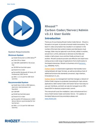 User Guide




                                              Rhozet™
                                              Carbon Coder/Server/Admin
                                              v3.11 User Guide
                                              Introduction
                                              Thank you for purchasing Rhozet Carbon Coder/Server.  Rhozet is
                                              focused on one goal: to provide universal media transcoding. The
                                              boom in video consumption has resulted in an explosion in the
                                              number of formats that content creators and distributors must

 System Requirements                          manage. Video may be captured in one format, edited in another,
                                              served live in a third, delivered on-demand via the Web and
 Minimum System
                                              mobile in half a dozen more and then finally archived in yet
     s   Intel® Pentium® 4 or AMD AthlonTM
                                              another. Rhozet’s products provide cost-effective and rapid trans-
     s   2 GHz CPU or faster
                                              coding across a wide range of applications from small studios to
     s   2 GB RAM (2GB RAM for HD encod-      the largest enterprises. Rhozet is a business unit of Harmonic,
     ing)
                                              Inc. (NASDAQ: HLIT).
     s   100 MB free hard disk space
                                              Carbon Coder is a stand-alone application that handles trans-
     s   DirectX 9.0 or later
                                              coding between all major formats, as well as providing a host of
     s   Microsoft® Windows® XP Home, XP
                                              additional functions like standards conversion, logo insertion,
     Professional, 2003 Server
                                              timecode burn-in, etc.
     s   USB 1.1 or 2.0 port for USB Hard-
     ware Key                                 Carbon Server is a management tool that manages a network of
                                              Carbon Coder engines to accelerate transcoding for high-volume
 Recommended System
                                              applications. Both Carbon Coder and Carbon Server have easy-to-
     s   Intel® Xeon 5160 or AMD Opteron,
                                              use user interfaces, and both can also be managed via an XML-
     dual-core; dual-processor con-
     figuration
                                              based SDK for absolute programmatic control.

     s   4 GB RAM                             This manual will cover the installation, basic and advanced func-
     s   50 GB free hard disk space           tions of both Carbon Coder and Carbon Server.  For updates on

     s   DirectX 9.0 or later                 the latest features and documentation please visit

     s   Microsoft® XP Professional or 2003   www.rhozet.com.
     Server (Server recommended for Car-
     bon Server)
     s   USB 1.1 or 2.0 port for USB Hard-
     ware Key
 