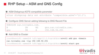 RHP Setup – ASM and GNS Config
Oracle Rapid Home Provisioning 12.217 22.09.2017
ASM Diskgroup ACFS compatible parameter
Configure GNS Server adding following to DNS Record File
Add GNS to Cluster
alter diskgroup data set attribute 'compatible.advm'='12.1';
$ORIGIN rac.trivadis.com.
@ IN NS gns.rac.trivadis.com.
gns IN A 192.168.56.201
[root@sonic01 named]# /u01/app/12.2.0/grid/bin/srvctl add gns -domain
rac.trivadis.com -vip 192.168.56.201
[root@sonic01 named]# /u01/app/12.2.0/grid/bin/srvctl start gns
 