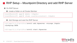 RHP Setup – Mountpoint Directory and add RHP Server
Oracle Rapid Home Provisioning 12.218 22.09.2017
On RHP Server
create a folder on all Cluster Member
Add Storage and start the RHP Server
[root@sonic01 app]# mkdir /rhpdir
[root@sonic01 app]# chown oracle:oinstall /rhpdir
/u01/app/12.2.0/grid/bin/srvctl add rhpserver -storage /rhpdir
-diskgroup DATA
/u01/app/12.2.0/grid/bin/srvctl start rhpserver
 