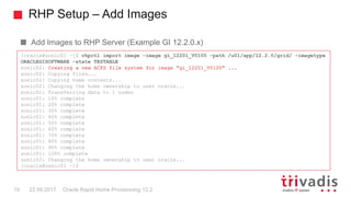 RHP Setup – Add Images
Oracle Rapid Home Provisioning 12.219 22.09.2017
Add Images to RHP Server (Example GI 12.2.0.x)
[oracle@sonic01 ~]$ rhpctl import image -image gi_12201_V0100 -path /u01/app/12.2.0/grid/ -imagetype
ORACLEGISOFTWARE -state TESTABLE
sonic02: Creating a new ACFS file system for image "gi_12201_V0100" ...
sonic02: Copying files...
sonic02: Copying home contents...
sonic02: Changing the home ownership to user oracle...
sonic01: Transferring data to 1 nodes
sonic01: 10% complete
sonic01: 20% complete
sonic01: 30% complete
sonic01: 40% complete
sonic01: 50% complete
sonic01: 60% complete
sonic01: 70% complete
sonic01: 80% complete
sonic01: 90% complete
sonic01: 100% complete
sonic02: Changing the home ownership to user oracle...
[oracle@sonic01 ~]$
 
